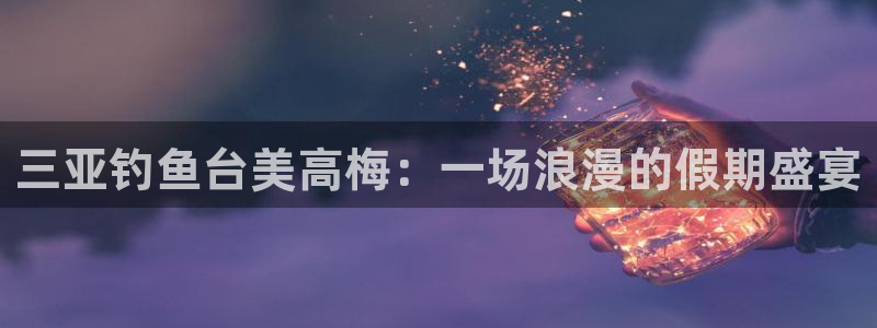 摩登7凯捷平台注册链接：三亚钓鱼台美高梅：一场浪漫的假期盛宴