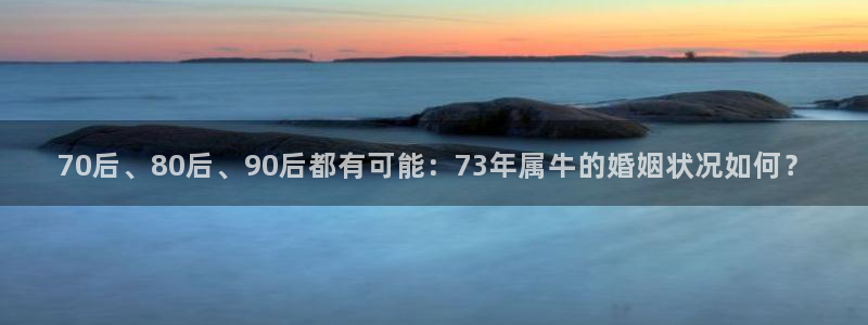 摩登7登录网：70后、80后、90后都有可能：73年属牛的婚姻状况如何？