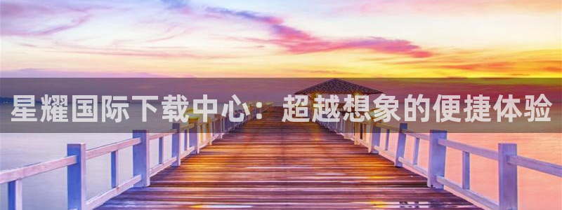 摩登7pg电子游戏在线玩：星耀国际下载中心：超越想象的便捷体验