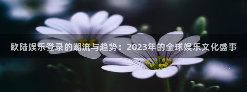 南宫摩登7：欧陆娱乐登录的潮流与趋势：2023年的全球娱乐文化盛事
