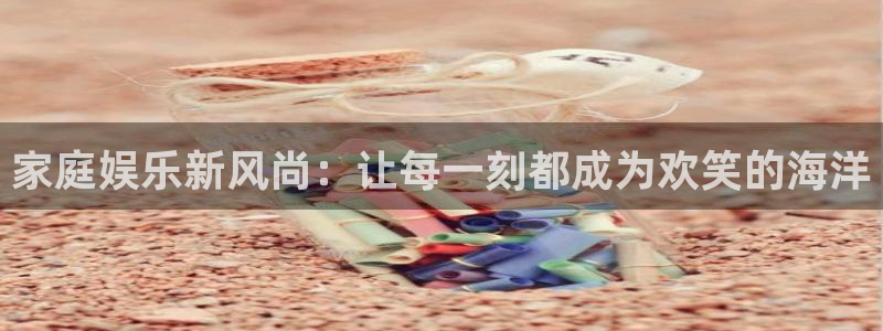 摩登7网页版：家庭娱乐新风尚：让每一刻都成为欢笑的海洋