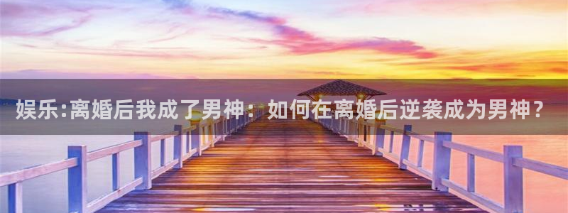 摩登7凯捷平台注册链接：娱乐:离婚后我成了男神：如何在离婚后逆袭成为男神？